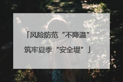 风险防范“不降温” 筑牢夏季“安全堤”