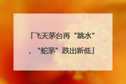 飞天茅台再“跳水”，“蛇茅”跌出新低