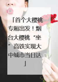 首个大樱桃专厢出发！烟台大樱桃“坐”高铁实现大中城市当日达