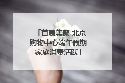 首展集聚 北京购物中心端午假期家庭消费活跃