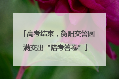 高考结束，衡阳交警圆满交出“陪考答卷”
