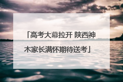 高考大幕拉开 陕西神木家长满怀期待送考