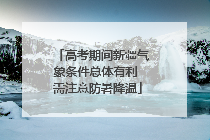 高考期间新疆气象条件总体有利 需注意防暑降温