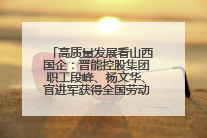高质量发展看山西国企：晋能控股集团职工段峰、杨文华、官进军获得全国劳动模范荣誉称号