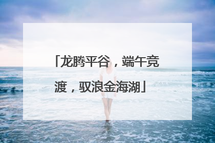 龙腾平谷，端午竞渡，驭浪金海湖