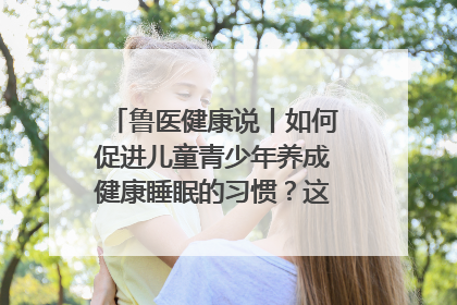 鲁医健康说丨如何促进儿童青少年养成健康睡眠的习惯？这份宝典快收藏