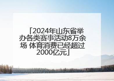 2024年山东省举办各类赛事活动8万余场 体育消费已经超过2000亿元