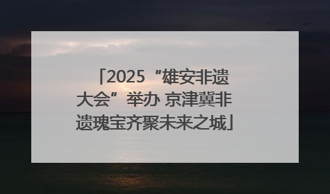 2025“雄安非遗大会”举办 京津冀非遗瑰宝齐聚未来之城