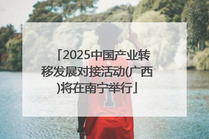 2025中国产业转移发展对接活动(广西)将在南宁举行