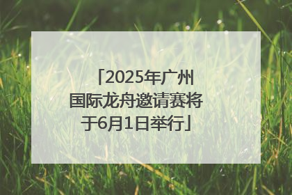 2025年广州国际龙舟邀请赛将于6月1日举行