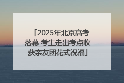 2025年北京高考落幕 考生走出考点收获亲友团花式祝福