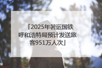 2025年暑运国铁呼和浩特局预计发送旅客951万人次