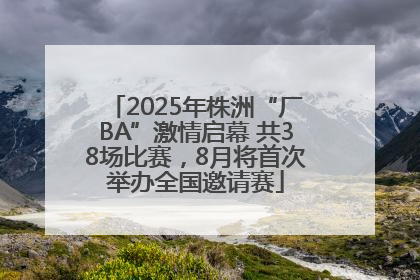 2025年株洲“厂BA”激情启幕 共38场比赛，8月将首次举办全国邀请赛