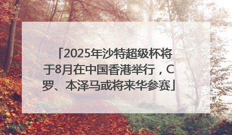 2025年沙特超级杯将于8月在中国香港举行，C罗、本泽马或将来华参赛