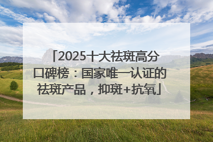 2025十大祛斑高分口碑榜：国家唯一认证的祛斑产品，抑斑+抗氧