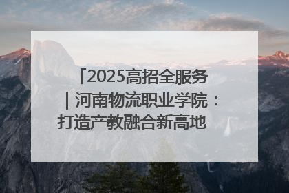 2025高招全服务｜河南物流职业学院：打造产教融合新高地 推动高质量快速发展