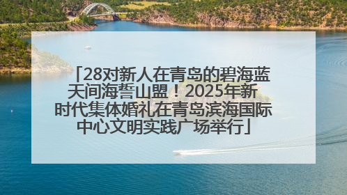28对新人在青岛的碧海蓝天间海誓山盟！2025年新时代集体婚礼在青岛滨海国际中心文明实践广场举行