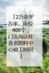 2万余平方米、床位400个，门头沟这处养老照料中心竣工时间
