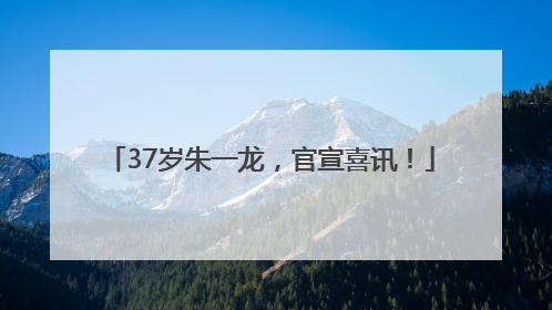 37岁朱一龙，官宣喜讯！