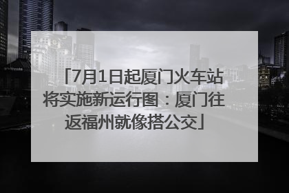 7月1日起厦门火车站将实施新运行图：厦门往返福州就像搭公交