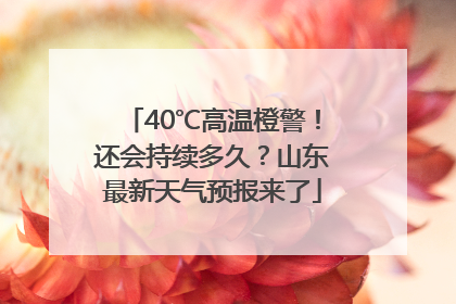40℃高温橙警！还会持续多久？山东最新天气预报来了