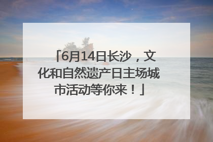 6月14日长沙，文化和自然遗产日主场城市活动等你来！